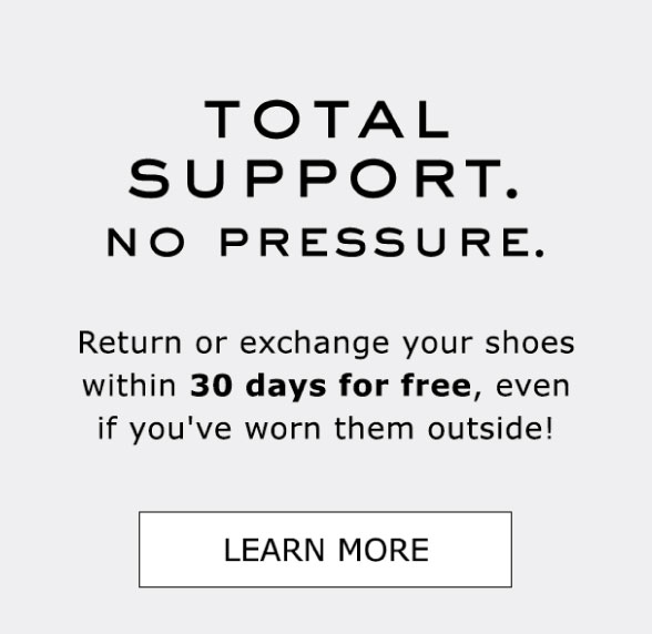 TOTAL SUPPORT. NO PRESSURE. You can return or exchange your shoes for free within 30 days, even if you've worn them outside! LEARN MORE TOTAL SUPPORT. NO PRESSURE. Return or exchange your shoes within 30 days for free, even if you've worn them outside! LEARN MORE 