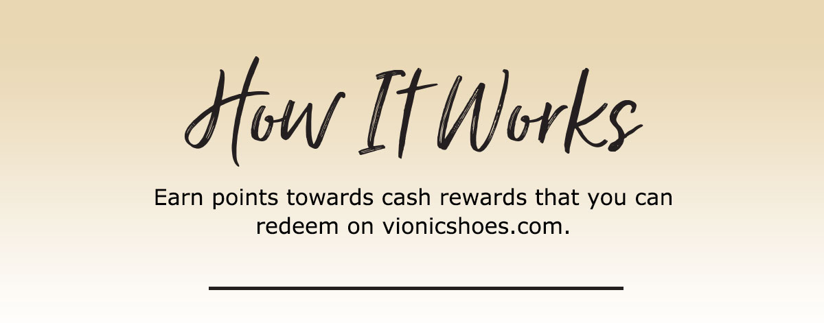HOW IT WORKS â Earn points towards cash rewards that you can redeem on vionicshoes.com. How f Works Earn points towards cash rewards that you can redeem on vionicshoes.com. 
