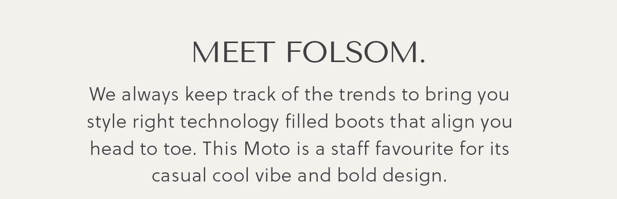 MEET FOLSOM. - We always keep track of the trends to bring you style right technology filled boots that align you head to toe. This Moto is a staff favourite for its casual cool vibe and bold design.