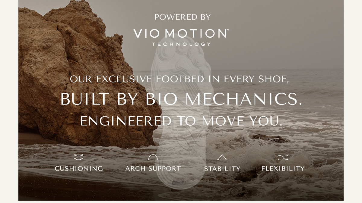 POWERED BY VIO MOTION TECHNOLOGY - OUR EXCLUSIVE FOOTEBED IN EVERY SHOE, BUILT BY BIO-MECHANICS. ENGINEERED TO MOVE YOU. - CUSHION|ING - ARCH SUPPORT - STABILITY - FLEXIBILITY