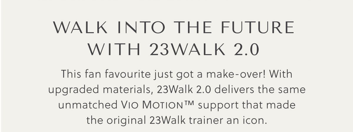 Walk into the future with 23Walk 2.0 - This fan favourite just got a make-over! With upgraded materials, 23Walk 2.0 delivers the same unmatched Vio Motion™ support that made  the original 23Walk trainer an icon. 