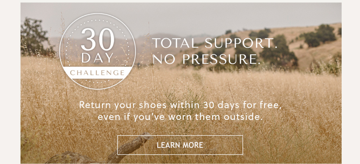 30 DAY CHALLENGE - TOTAL SUPPORT. NO PRESSURE - Return your shoes within 30 days for free, even if you've worn them outside. - LEARN MORE