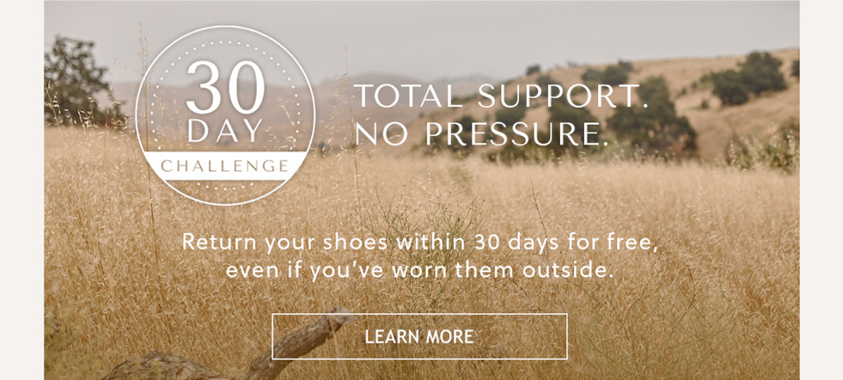 30 DAY CHALLENGE - TOTAL SUPPORT. NO PRESSURE - Return your shoes within 30 days for free, even if you've worn them outside. - LEARN MORE