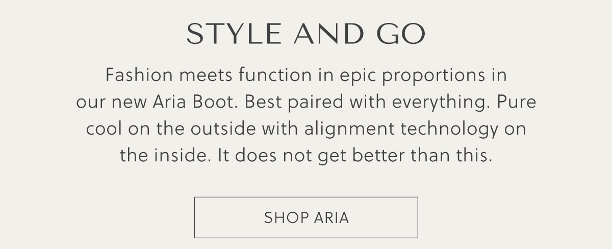 STYLE AND GO - Fashion meets function in epic proportions in our new Aria Boot. Best paired with everything. Pure cool on the outside with alignment technology on the inside. It does not get better than this. - SHOP ARIA