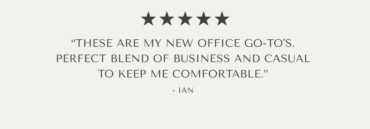 ***** ''THESE ARE MY NEW OFFICE GO-TO'S. PERFECT BLEND OF BUSINESS AND CASUAL TO KEEP ME COMFORTABLE.: - IAN