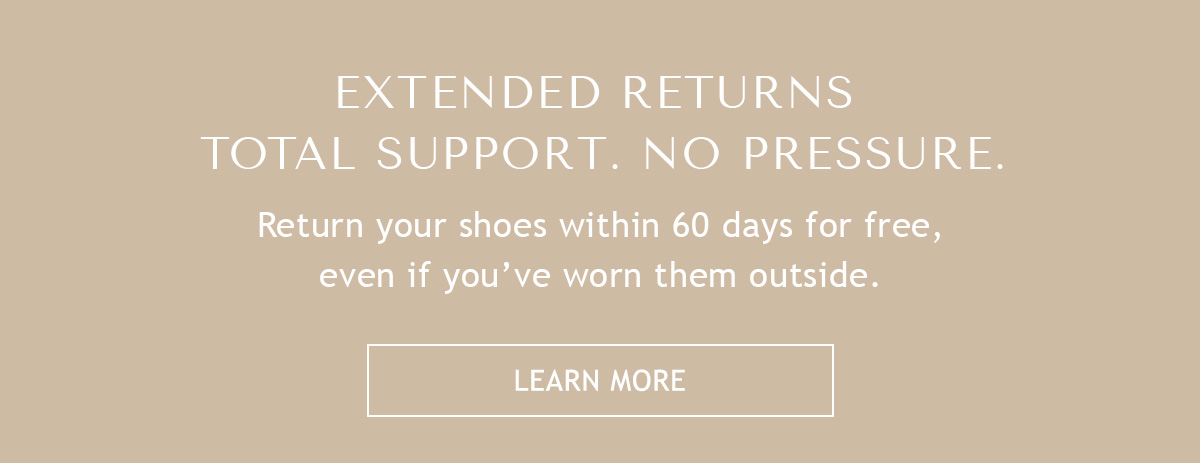 EXTENDED RETURNS - TOTAL SUPPORT. NO PRESSURE. - Return your shoes within 60 days for free, even if you've worn them outside. - LEARN MORE