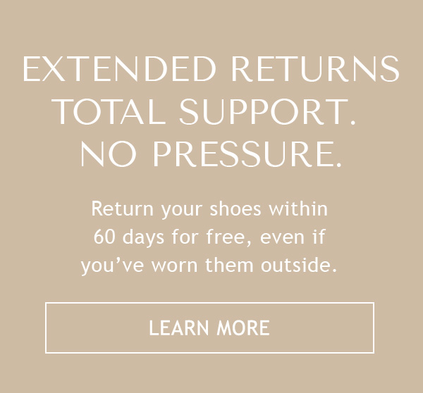 EXTENDED RETURNS - TOTAL SUPPORT. NO PRESSURE. - Return your shoes within 60 days for free, even if you've worn them outside. - LEARN MORE