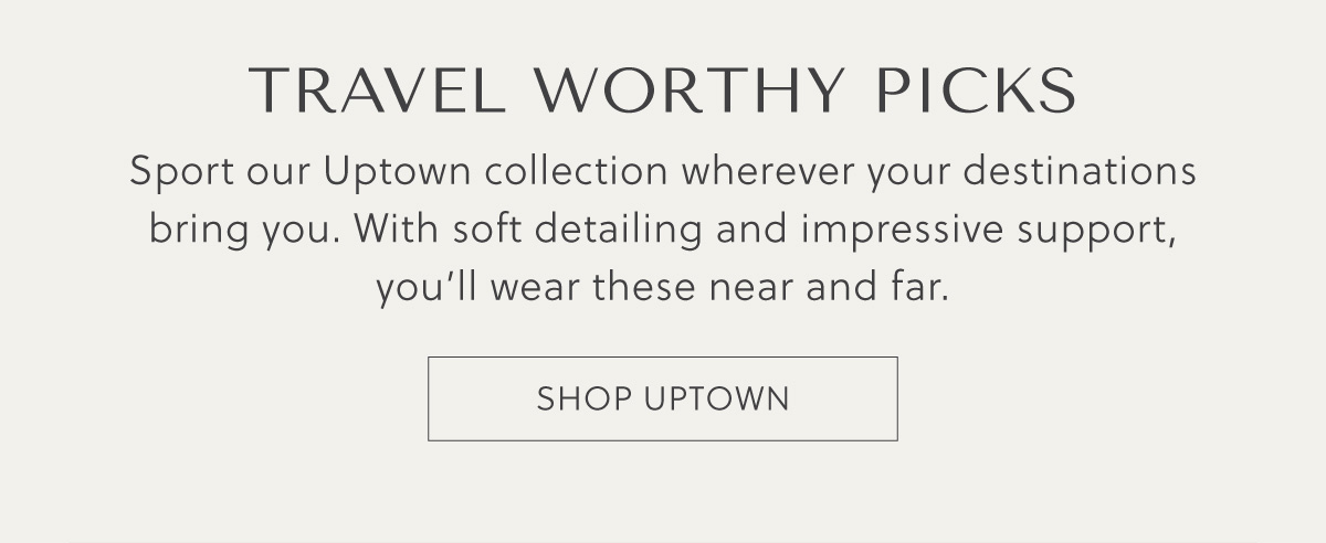 TRAVEL WORTHY PICKS - Sport our Uptown collection wherever your destinations bring you. With soft detailing and impressive support, you'll wear these near and far. - SHOP UPTOWN