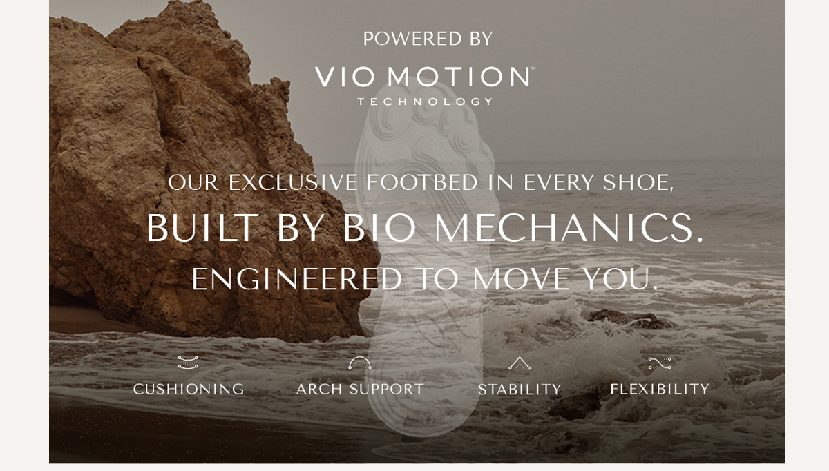 POWERED BY VIO MOTION TECHNOLOGY - OUR EXCLUSIVE FOOTBED IN EVERY SHOE, BUILT BY BIO MECHANICS. ENGINEERED TO MOVE YOU. - CUSHIONING - ARCH SUPPORT - STABILITY - FLEXIBILITY