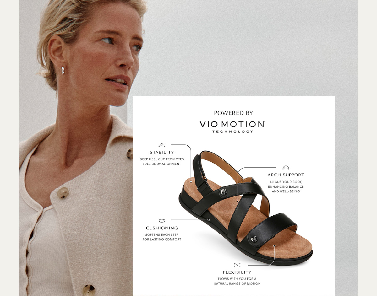 POWERED BY VIO MOTION TM TECHNOLOGY - STABILITY Deep heel cup promotes full-body alignment. - ARCH SUPPORT - Aligns your body, enhancing balance and well-being. - CUSHIONING Softens each step for lasting comfort. - FLEXIBILITY Flows with you for a natural range of motion.