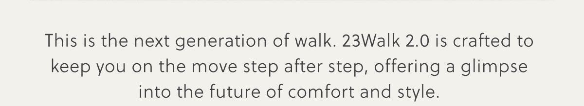 This is the next generation of walk. 23Walk 2.0 is crafted to keep you on the move step after step, offering a glimpse into the future of comfort and style.