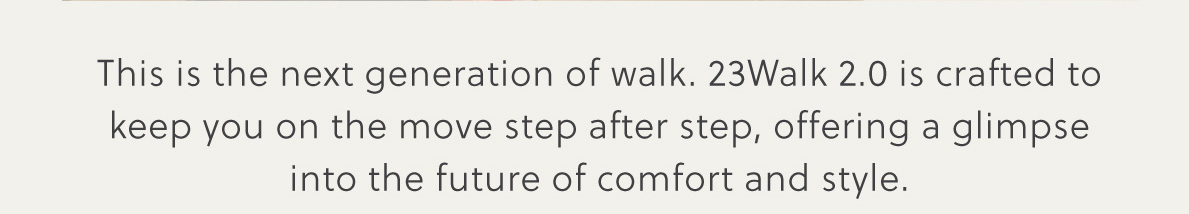 This is the next generation of walk. 23Walk 2.0 is crafted to keep you on the move step after step, offering a glimpse into the future of comfort and style.