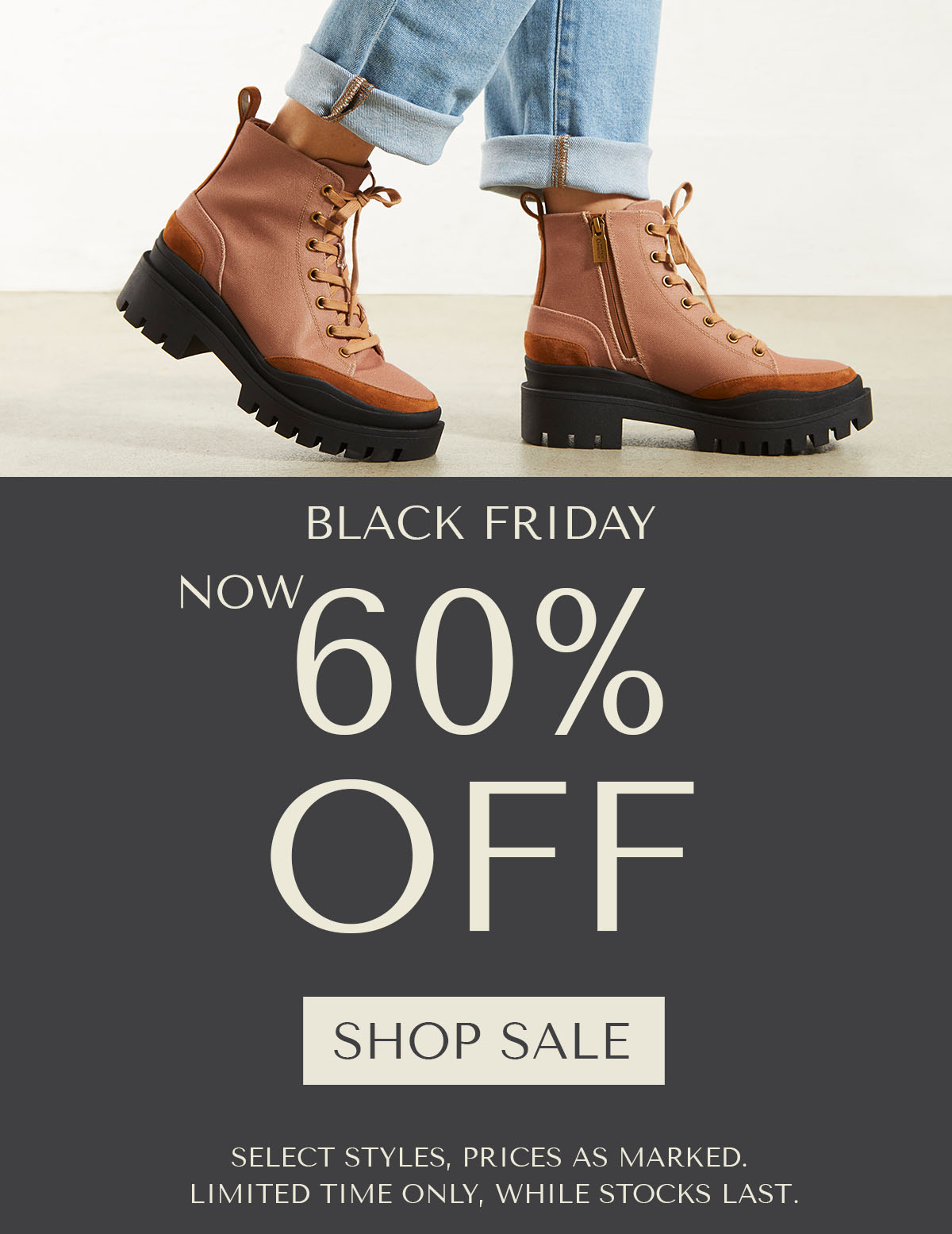 BLACK FRIDAY - NOW 60% OFF - SHOP SALE - SELECT STYLES, PRICES AS MARKED. LIMITED TIME ONLY, WHILE STOCKS LAST.