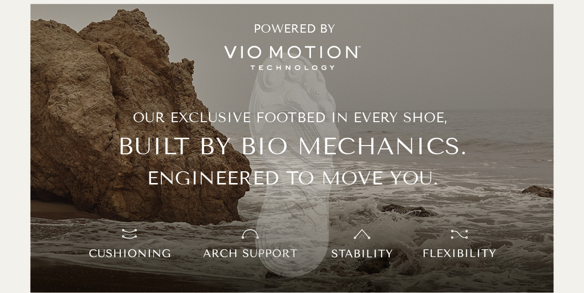 POWERED BY VIO MOTION TECHNOLOGY - OUR EXCLUSIVE FOOTBED IN EVERY SHOE, BUILT BY BIO MECHANICS. ENGINEERED TO MOVE YOU. - CUSHIONING - ARCH SUPPORT - STABILITY - FLEXIBILITY