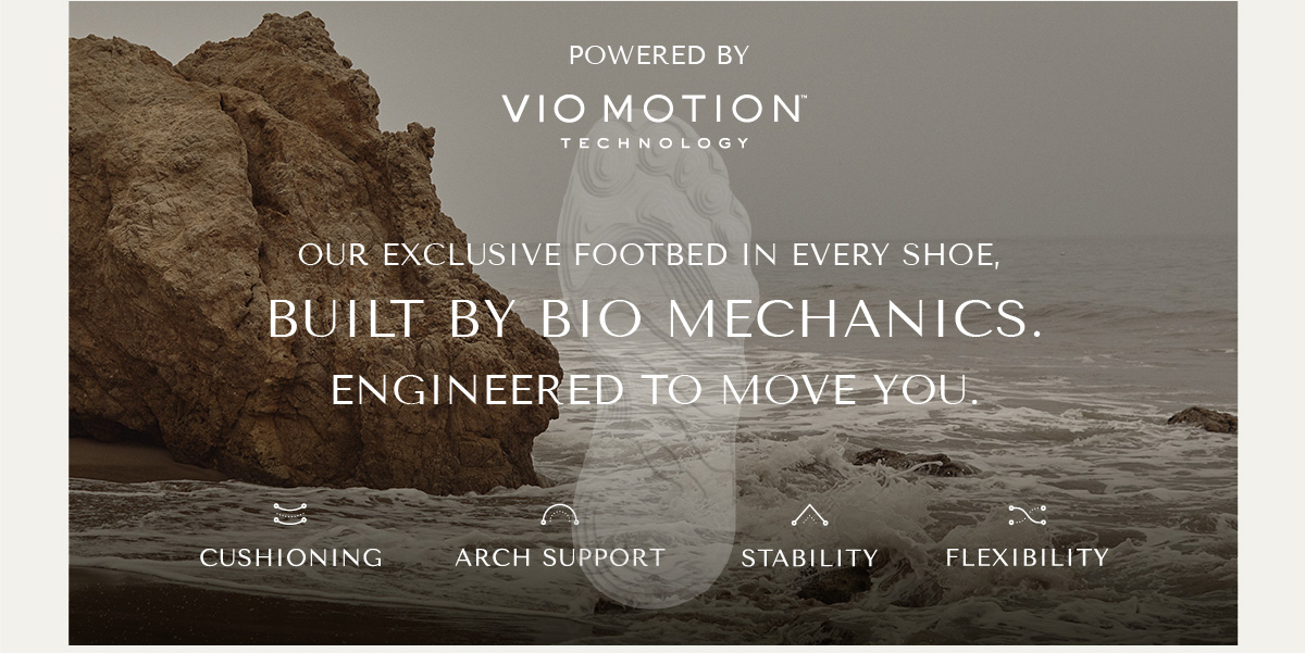 POWERED BY VIO MOTION TECHNOLOGY - OUR EXCLUSIVE FOOTBED IN EVERY SHOE, BUILT BY BIO MECHANICS. ENGINEERED TO MOVE YOU. - CUSHIONING - ARCH SUPPORT - STABILITY - FLEXIBILITY