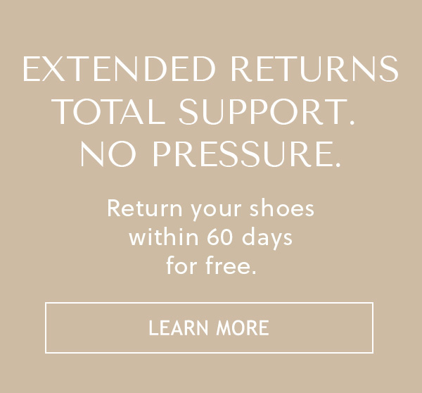 EXTENDED RETURNS - TOTAL SUPPORT. NO PRESSURE. - Return your shoes within 60 days for free, even if you've worn them outside. - LEARN MORE