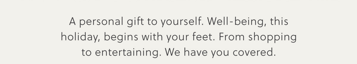 A personal gift to yourself. Well-being, this holiday, begins with your feet. From shopping to entertaining. We have you covered.
