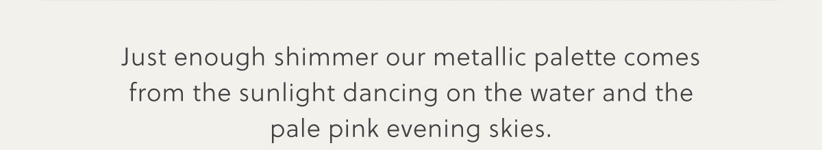 Just enough shimmer our metallic palette comes from the sunlight dancing on the water and the pale pink evening skies.