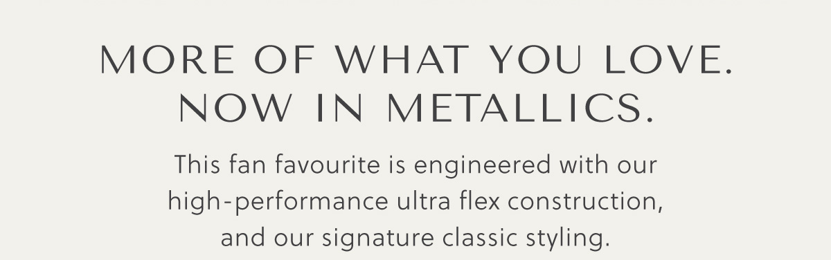 MORE OF WHAT YOU LOVE. NOW IN METALLICS. - This fan favourite is engineered with our high-performance ultra flex construction, and our signature classic styling.