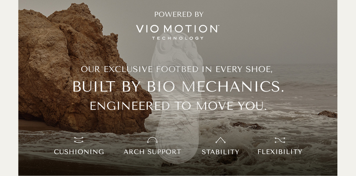 POWERED BY VIO MOTION TECHNOLOGY - OUR EXCLUSIVE FOOTBED IN EVERY SHOE, BUILT BY BIO MECHANICS. ENGINEERED TO MOVE YOU. - CUSHIONING - ARCH SUPPORT - STABILITY - FLEXIBILITY