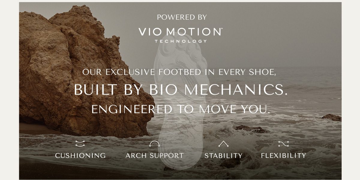POWERED BY VIO MOTION TECHNOLOGY - OUR EXCLUSIVE FOOTBED IN EVERY SHOE, BUILT BY BIO MECHANICS. ENGINEERED TO MOVE YOU. - CUSHIONING - ARCH SUPPORT - STABILITY - FLEXIBILITY