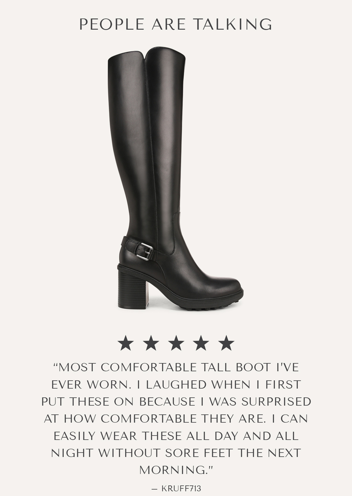 PEOPLE ARE TALKING - ***** - ''MOST COMFORTABLE TALL BOOT I'VE EVER WORN. I LAUGHED WHEN I FIRST PUT THESE ON BECAUSE I WAS SURPRISED AT HOW COMFORTABLE THEY ARE. I CAN EASILY WEAR THESE ALL DAY AND ALL NIGHT WITHOUT SORE FEET THE NEXT MORNING.'' - KRUFF713