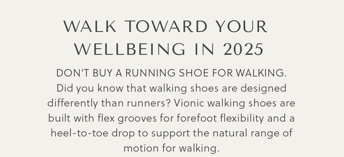 WALK TOWARD YOUR  WELLBEING IN 2025 - DON'T BUY A RUNNING SHOE FOR WALKING.  Did you know that walking shoes are designed differently than runners? Vionic walking shoes are built with flex grooves for forefoot flexibility and a heel-to-toe drop to support the natural range of motion for walking.