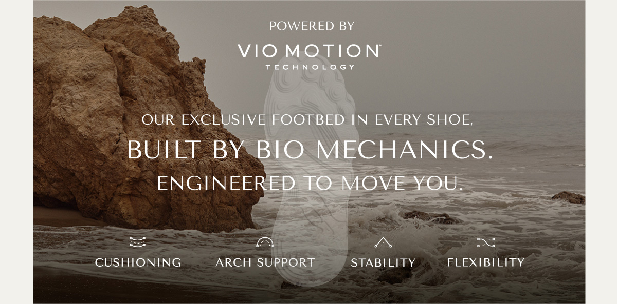 POWERED BY VIO MOTION TECHNOLOGY - OUR EXCLUSIVE FOOTBED IN EVERY SHOE, BUILT BY BIO MECHANICS. ENGINEERED TO MOVE YOU. - CUSHIONING - ARCH SUPPORT - STABILITY - FLEXIBILITY