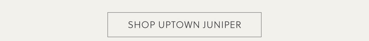 SHOP UPTOWN JUNIPER