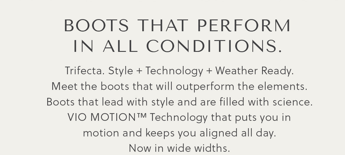 BOOTS THAT PERFORM IN ALL COMNDITIONS. - Trifecta. Style + Technology + Weather Ready. Meet the boots that will outperform the elements. Boots that lead with style and are filled with science. Vio Motion™ Technology that puts you in motion and keeps you aligned all day. Now in wide widths.