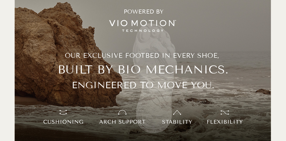 POWERED BY VIO MOTION TECHNOLOGY - OUR EXCLUSIVE FOOTBED IN EVERY SHOE, BUILT BY BIO MECHANICS. ENGINEERED TO MOVE YOU. - CUSHIONING - ARCH SUPPORT - STABILITY - FLEXIBILITY