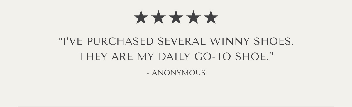 ***** I'VE PURCHASED SEVERAL WINNY SHOES. THEY ARE MY DAILY GO-TO SHOE.'' - ANONYMOUS