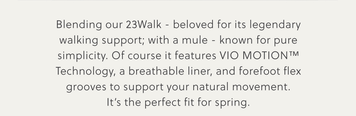 Blending our 23Walk - beloved for its legendary walking support; with a mule - known for pure simplicity. Of course it features VIO MOTION™ Technology, a breathable liner, and forefoot flex grooves to support your natural movement. It's the perfect fit for spring.