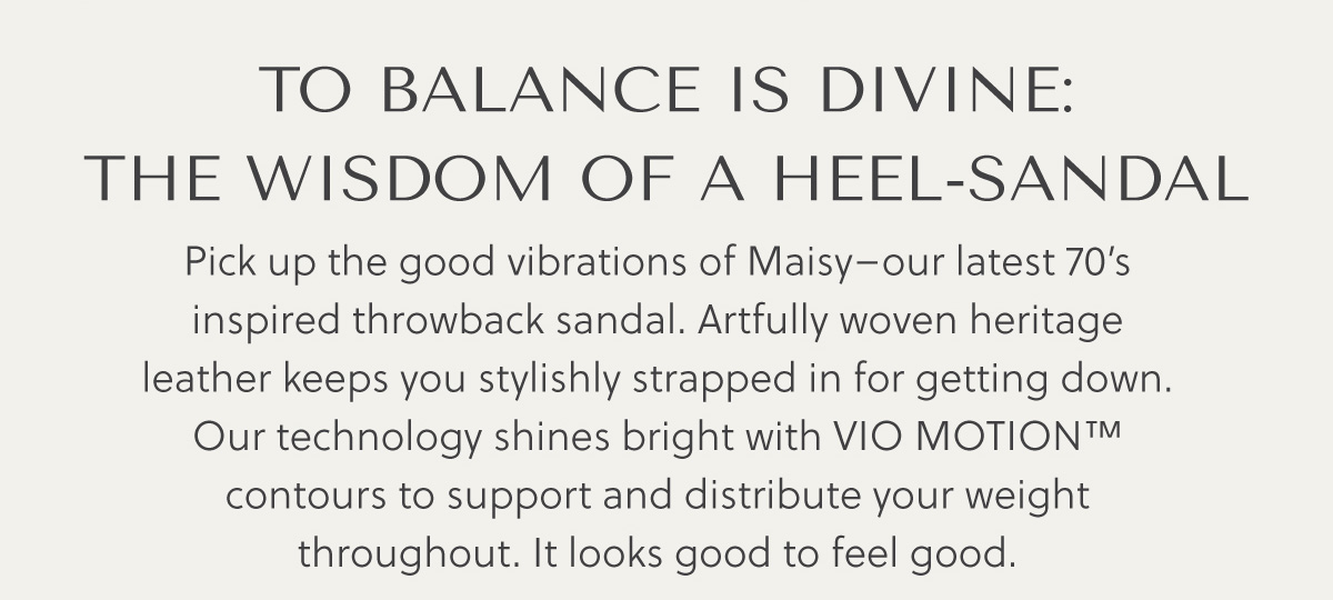 TO BALANCE IS DIVINE: THE WISDOM OF A HEEL-SANDAL - Pick up the good vibrations of Maisy-our latest 70's inspired throwback sandal. Artfully woven heritage leather keeps you stylishly strapped in for getting down. Our technology shines bright with VIO MOTION™ contours to support and distribute your weight throughout. It looks good to feel good.
