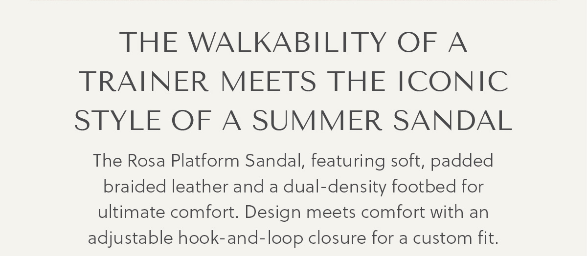 THE WALKABILITY OF A TRAINER MEETS THE ICONIC STYLE OF A SUMMER SANDAL - The Rosa Platform Sandal, featuring soft, padded braided leather and a dual-density footbed for ultimate comfort. Design meets comfort with an adjustable hook-and-loop closure for a custom fit.