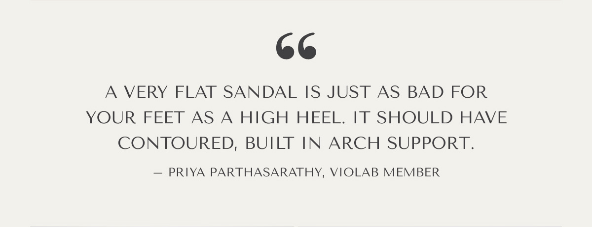 ''A very flat sandal is just as bad for your feet as a high heel. It should have contoured, built in arch support.''  - Priya Parthasarathy, VioLab Member  