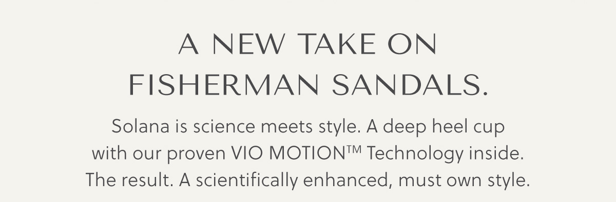 A NEW TAKE ON FISHERMAN SANDALS. - Solana is science meets style. A deep heel cup with our proven Vio MotionTM Technology inside. The result. A scientifically enhanced, must own style.