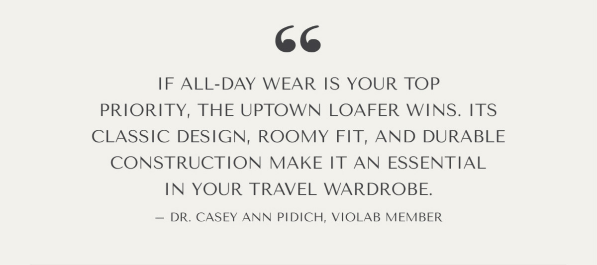 ''IF ALL-DAY WEAR IS YOUR TOP PRIORITY, THE UPTOWN LOAFER WINS. IT'S CLASSIC DESIGN, ROOMY FIT, AND DURABLE CONSTRUCTION MAKE IT AN ESSENTIAL IN YOUR TRAVEL WARDROBE.'' - DR. CASEY ANN PIDICH, VIOLAB MEMBER
