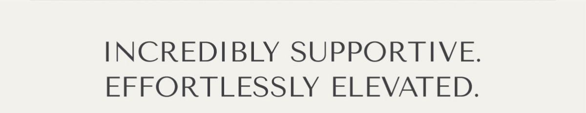 INCREDIBLY SUPPORTIVE. EFFORTLESSLY ELEVATED.