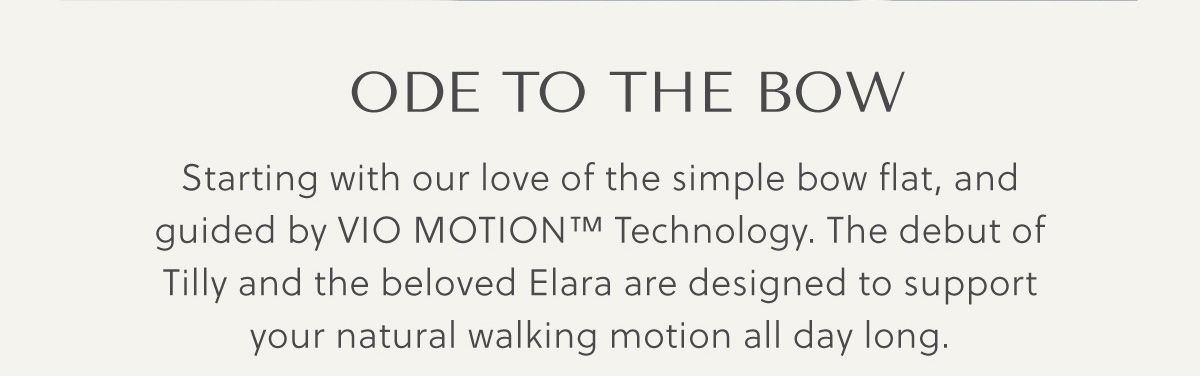 ODE TO THE BOW - Starting with our love of the simple bow flat, and guided by VIO MOTION TH Technology. The debut of Tilly and the beloved Elara are designed to support your natural walking motion all day long.