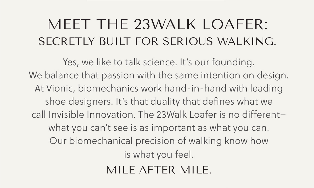 MEET THE 23WALK: SECRETLY BUILT FOR SERIOUS WALKING. - Yes, we like to talk science. It's our founding.We balance that passion with the same intention on design.At Vionic, biomechanics work hand -in-hand with leading shoe designers. It's that duality that defines what we call Invisible Innovation. The 23Walk Loafer is no different-  what you can't see is as important as what you can. Our biomechanical precision of walking know how is what you feel..  MILE AFTER MILE.