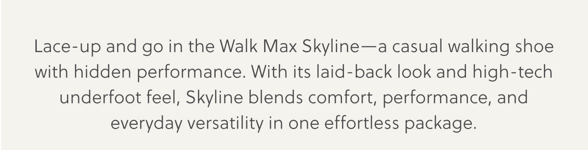 Lace-up and go in the Walk Max Skyline-a casual walking shoe with hidden performance. With its laid-back look and high-tech underfoot feel, Skyline blends comfort, performance, and everyday versatility in one effortless package.