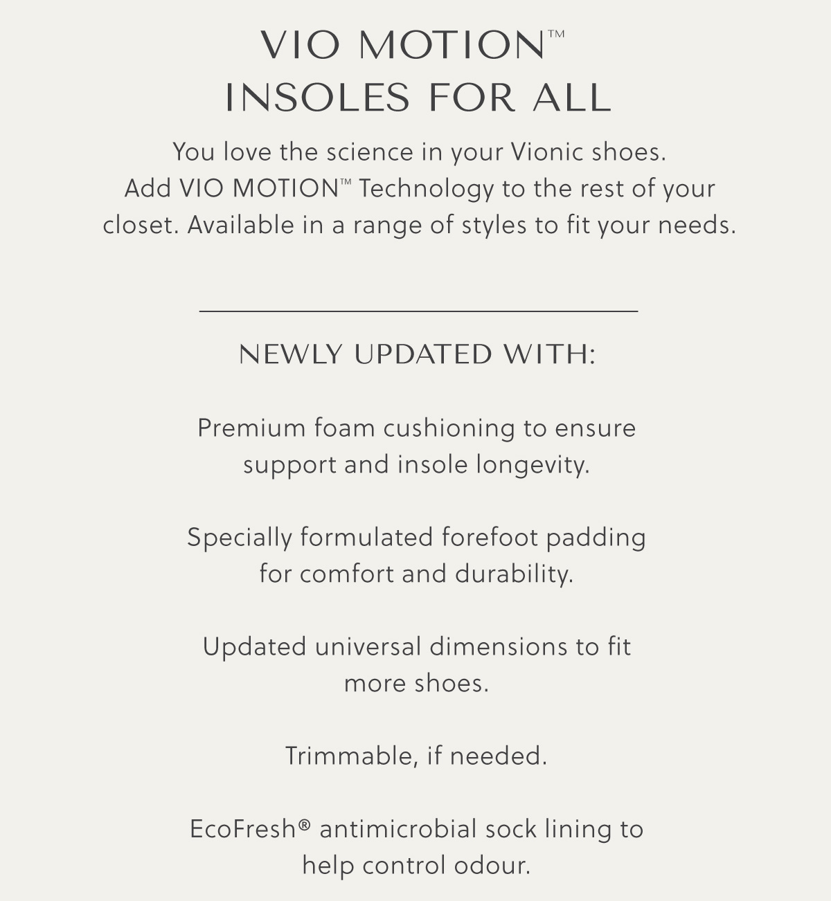 VIO MOTION TM INSOLES FOR ALL - You love the science in your Vionic shoes. Add Vio MotionTM Technology to the rest of your closet. Available in a range of styles to fit your needs. -  Newly updated with:  Premium foam cushioning to ensure support and insole longevity.  Specially formulated forefoot padding for comfort and durability.  Updated universal dimensions to fit more shoes.  Trimmable, if needed.  EcoFresh® antimicrobial sock lining to help control odour.