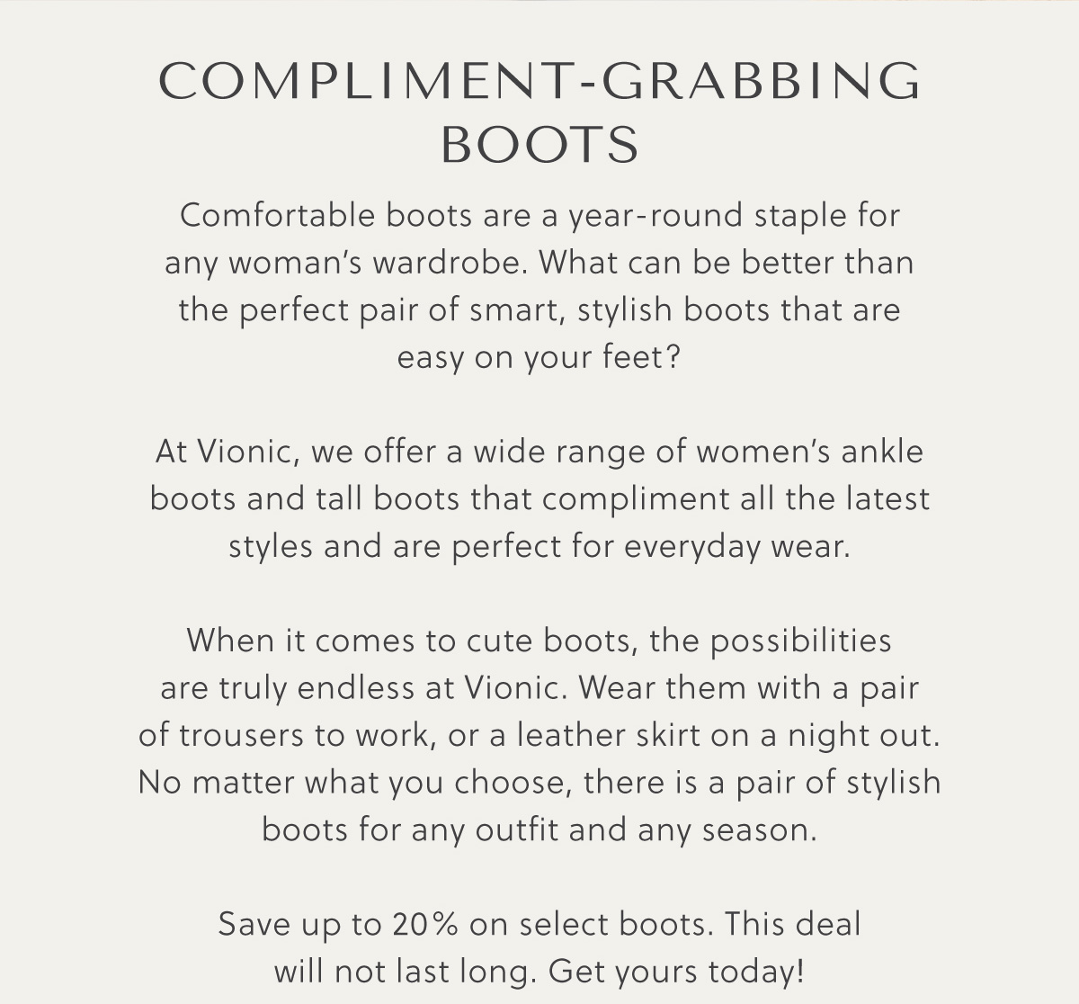 COMPLIMENT GRABBING BOOTS - Comfortable boots are a year-round staple for  any woman's wardrobe. What can be better than  the perfect pair of smart, stylish boots that are  easy on your feet? At Vionic, we offer a wide range of women's ankle  boots and tall boots that compliment all the latest  styles and are perfect for everyday wear. When it comes to cute boots, the possibilities  are truly endless at Vionic. Wear them with a pair  of trousers to work, or a leather skirt on a night out.  No matter what you choose, there is a pair of stylish boots for any outfit and any season.  Save up to 20% on select boots. This deal will not last long. Get yours today!