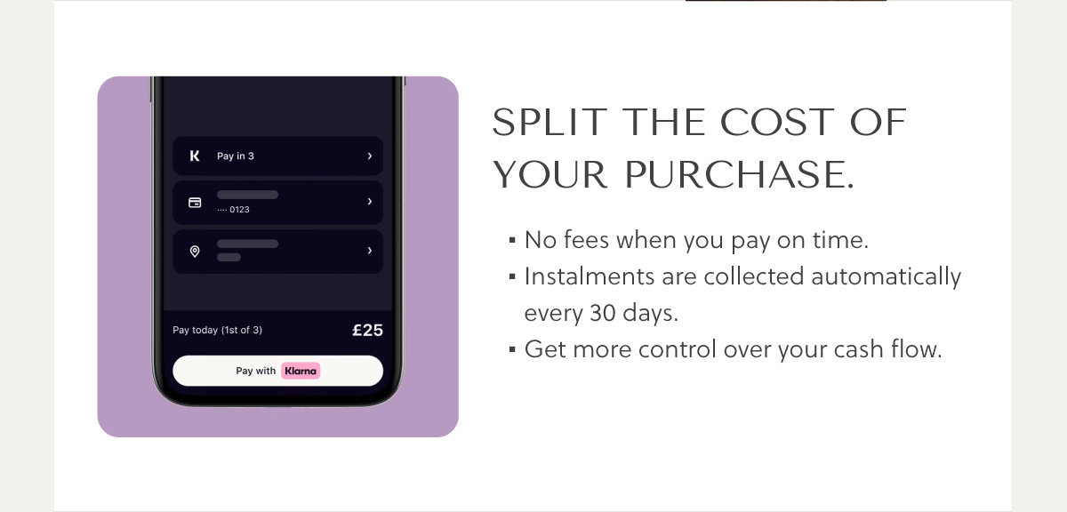 SPLIT THE COST of your purchase. No fees when you pay on time. Instalments are collected automatically every 30 days. Get more control over your cash flow.