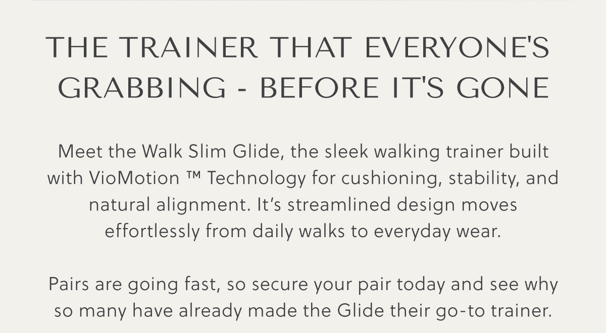 THE TRAINER THAT EVERYONE'S  GRABBING - BEFORE IT'S GONE - Meet the Walk Slim Glide, the sleek walking trainer built with VioMotion � Technology for cushioning, stability, and natural alignment. It's streamlined design moves effortlessly from daily walks to everyday wear.  Pairs are going fast, so secure your pair today and see why so many have already made the Glide their go-to trainer. 