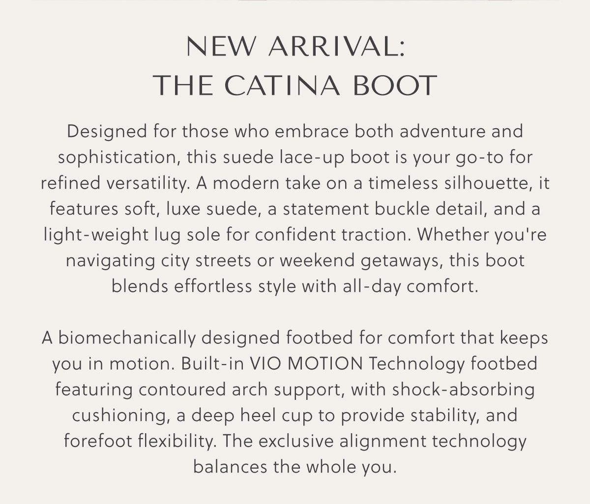 NEW ARRIVAL: THE CATINA BOOT - Designed for those who embrace both adventure and sophistication, this suede lace-up boot is your go-to for refined versatility. A modern take on a timeless silhouette, it features soft, luxe suede, a statement buckle detail, and a light-weight lug sole for confident traction. Whether you're navigating city streets or weekend getaways, this boot blends effortless style with all-day comfort.  A biomechanically designed footbed for comfort that keeps you in motion. Built-in VIO MOTION Technology footbed featuring contoured arch support, with shock-absorbing cushioning, a deep heel cup to provide stability, and forefoot flexibility. The exclusive alignment technology balances the whole you.