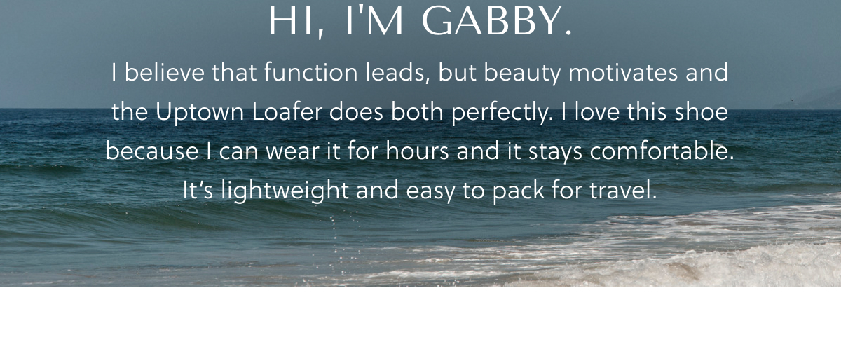 HI, I'M GABBY. I believe that function leads, nut beauty motivates and the Uptown Loafer does both perfectly. I love this shoe because I can wear it for hours and it stays comfortable. It's lightweight and easy to pack for travel.