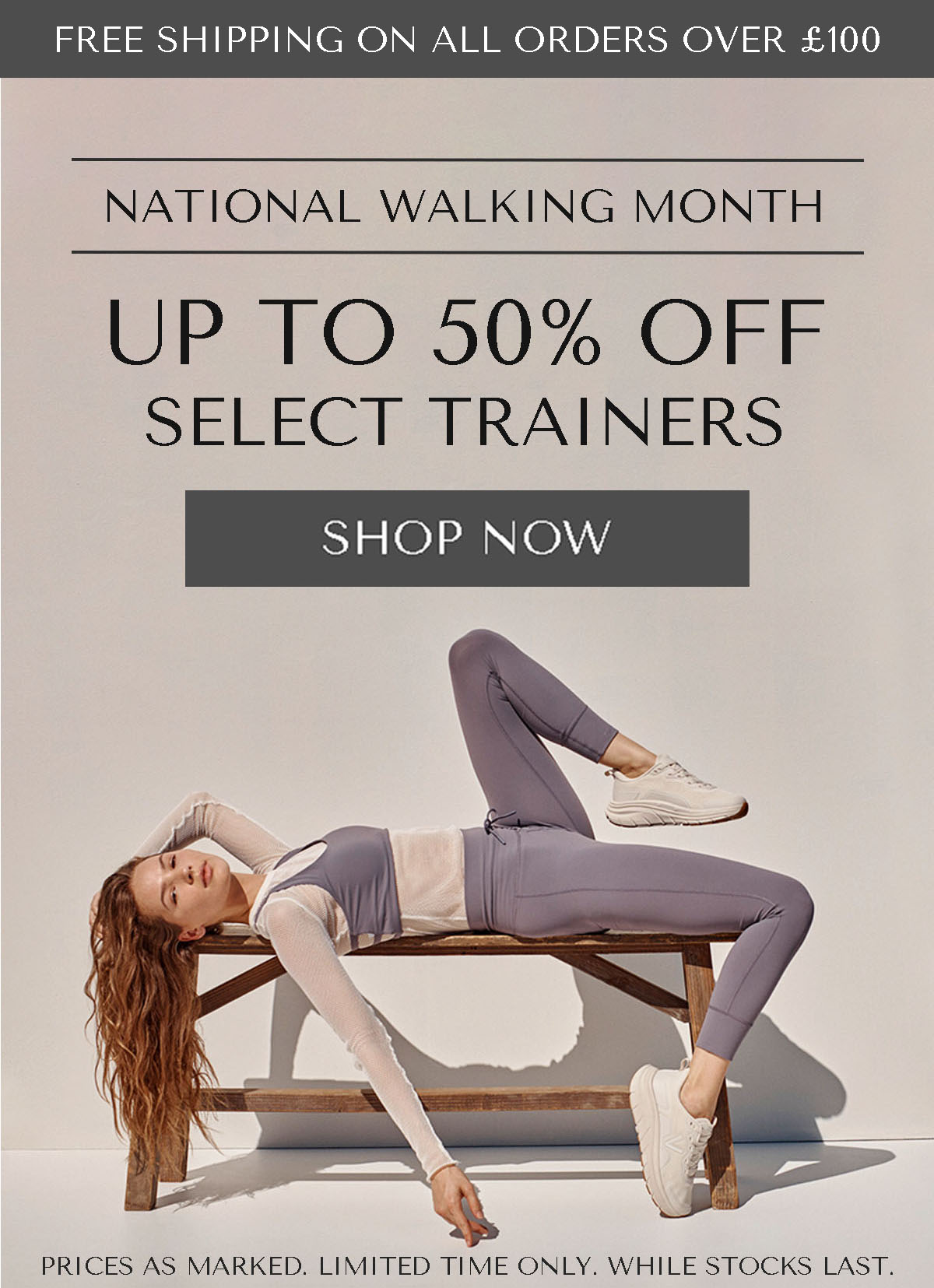FREE SHIPPING ON ALL ORDERS OVER £100 - NATIONAL WALKING MONTH - UP TO 50% OFF SELECT TRAINERS - SHOP NOW - PRICES AS MARKED. LIMITED TIME ONLY. WHILE STOCKS LAST.