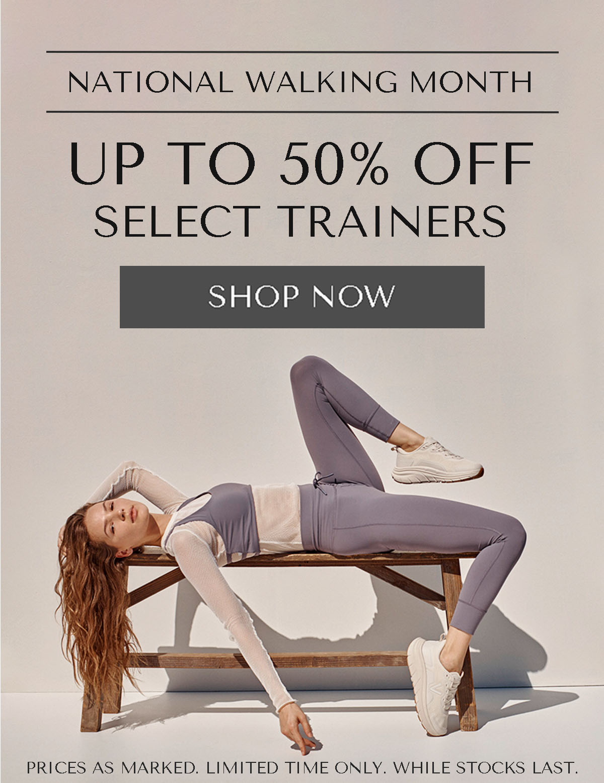 NATIONAL WALKING MONTH - UP TO 50% OFF SELECT TRAINERS - SHOP NOW - PRICES AS MARKED. LIMITED TIME ONLY. WHILE STOCKS LAST.